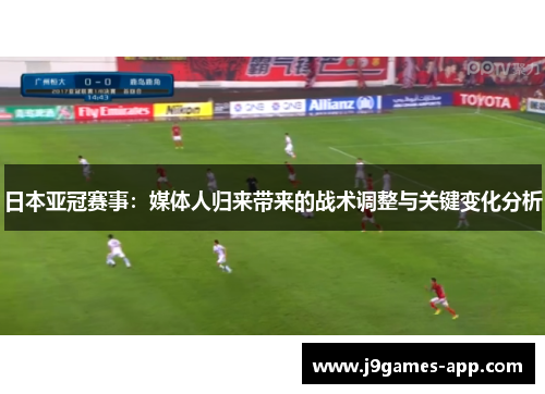 日本亚冠赛事：媒体人归来带来的战术调整与关键变化分析