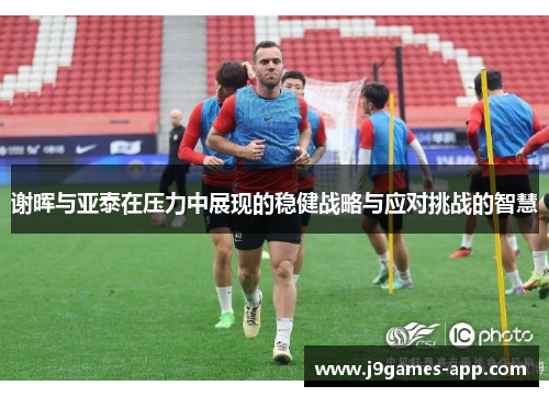 谢晖与亚泰在压力中展现的稳健战略与应对挑战的智慧